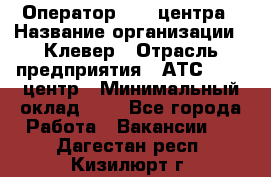 Оператор Call-центра › Название организации ­ Клевер › Отрасль предприятия ­ АТС, call-центр › Минимальный оклад ­ 1 - Все города Работа » Вакансии   . Дагестан респ.,Кизилюрт г.